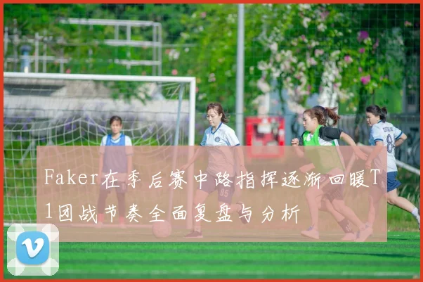 Faker在季后赛中路指挥逐渐回暖T1团战节奏全面复盘与分析