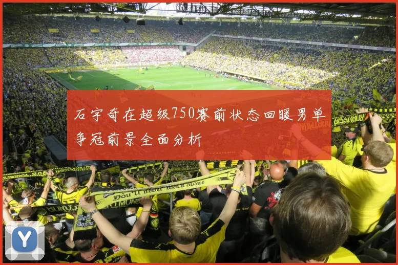 石宇奇在超级750赛前状态回暖男单争冠前景全面分析