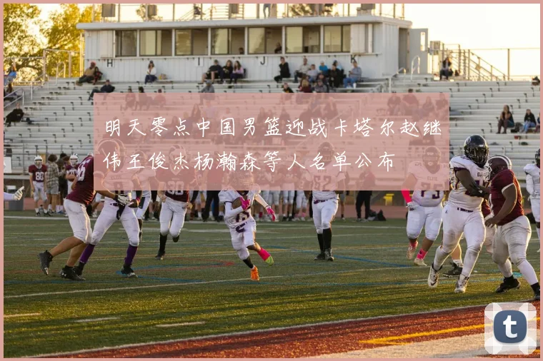 明天零点中国男篮迎战卡塔尔赵继伟王俊杰杨瀚森等人名单公布