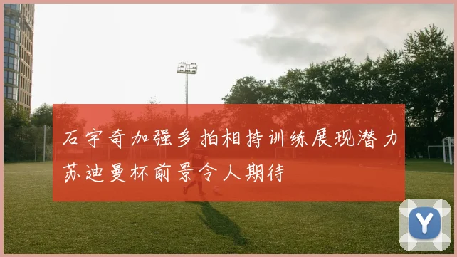 石宇奇加强多拍相持训练展现潜力苏迪曼杯前景令人期待